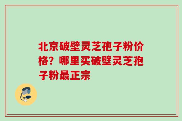 北京破壁灵芝孢子粉价格?哪里买破壁灵芝孢子粉正宗 北京破壁灵芝孢子粉价格?哪里买破壁灵芝孢子粉正宗