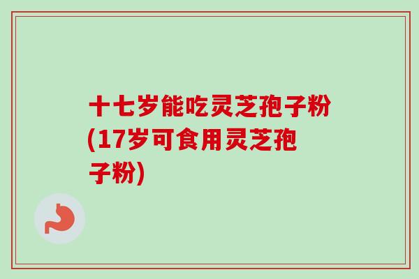 十七岁能吃灵芝孢子粉(17岁可食用灵芝孢子粉)