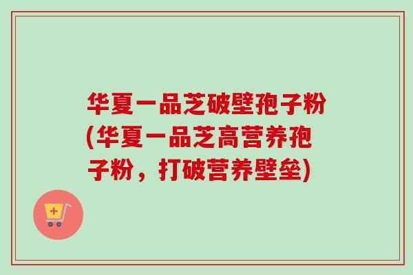 华夏一品芝破壁孢子粉(华夏一品芝高营养孢子粉,打破营养壁垒) 华夏一品芝破壁孢子粉(华夏一品芝高营养孢子粉,打破营养壁垒)