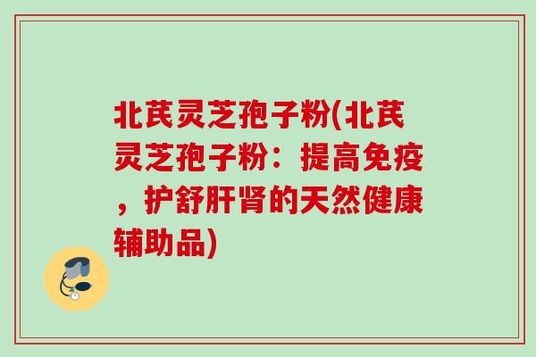 北芪灵芝孢子粉(北芪灵芝孢子粉:提高免疫,护舒的天然健康辅助品) 北芪灵芝孢子粉(北芪灵芝孢子粉:提高免疫,护舒的天然健康辅助品)