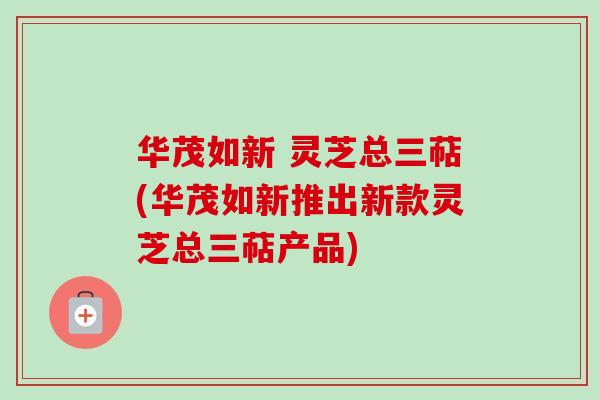 华茂如新 灵芝总三萜(华茂如新推出新款灵芝总三萜产品) 华茂如新 灵芝总三萜(华茂如新推出新款灵芝总三萜产品)
