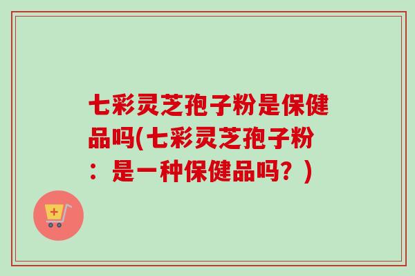 七彩灵芝孢子粉是保健品吗(七彩灵芝孢子粉:是一种保健品吗?) 七彩灵芝孢子粉是保健品吗(七彩灵芝孢子粉:是一种保健品吗?)