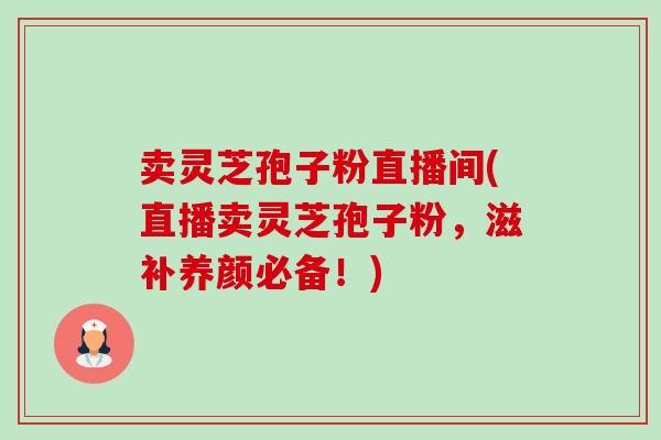 卖灵芝孢子粉直播间(直播卖灵芝孢子粉,滋补养颜必备!) 卖灵芝孢子粉直播间(直播卖灵芝孢子粉,滋补养颜必备!)