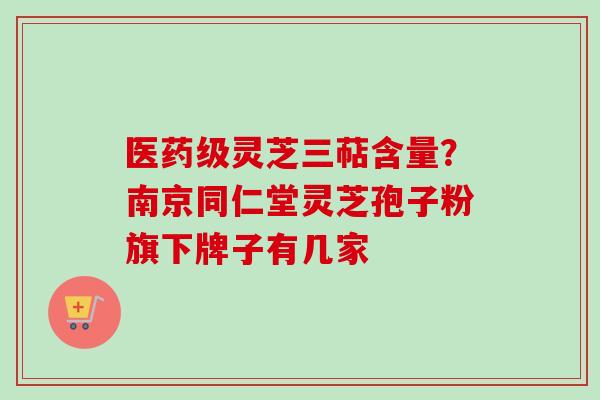 医药级灵芝三萜含量?南京同仁堂灵芝孢子粉旗下牌子有几家 医药级灵芝三萜含量?南京同仁堂灵芝孢子粉旗下牌子有几家