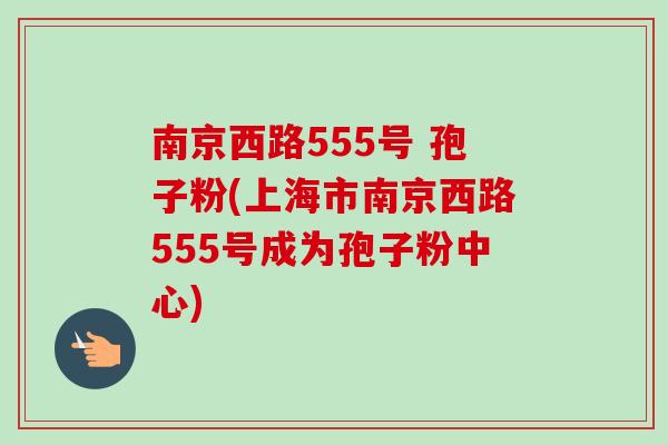 南京西路555号 孢子粉(上海市南京西路555号成为孢子粉中心) 南京西路555号 孢子粉(上海市南京西路555号成为孢子粉中心)