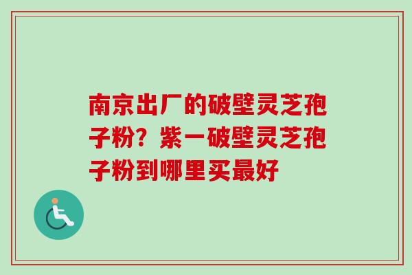 南京出厂的破壁灵芝孢子粉?紫一破壁灵芝孢子粉到哪里买好 南京出厂的破壁灵芝孢子粉?紫一破壁灵芝孢子粉到哪里买好