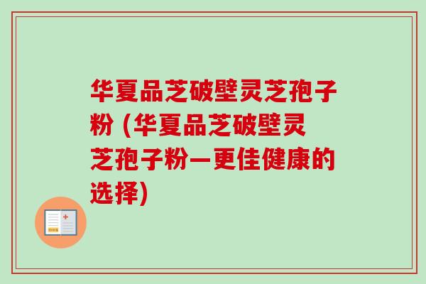 华夏品芝破壁灵芝孢子粉 (华夏品芝破壁灵芝孢子粉—更佳健康的选择) 华夏品芝破壁灵芝孢子粉 (华夏品芝破壁灵芝孢子粉—更佳健康的选择)