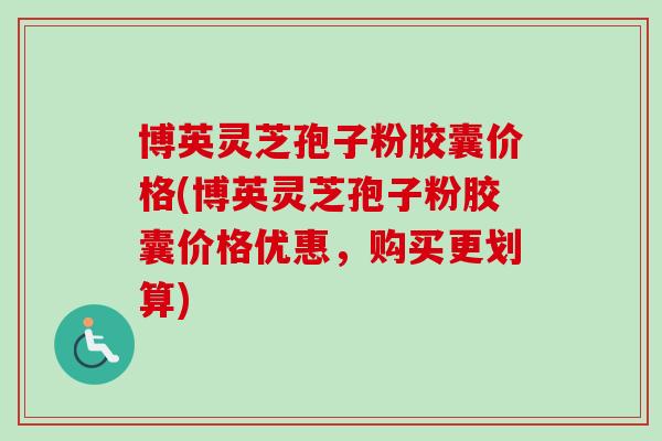 博英灵芝孢子粉胶囊价格(博英灵芝孢子粉胶囊价格优惠,购买更划算) 博英灵芝孢子粉胶囊价格(博英灵芝孢子粉胶囊价格优惠,购买更划算)