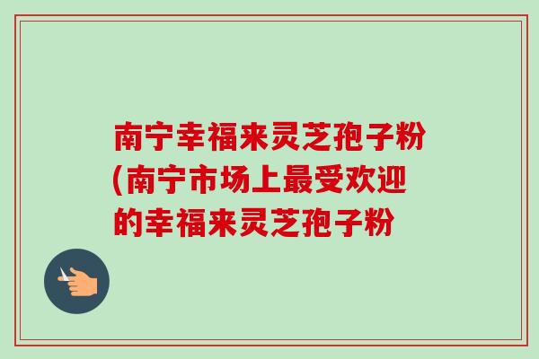 南宁幸福来灵芝孢子粉(南宁市场上受欢迎的幸福来灵芝孢子粉 南宁幸福来灵芝孢子粉(南宁市场上受欢迎的幸福来灵芝孢子粉