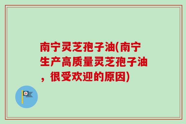 南宁灵芝孢子油(南宁生产高质量灵芝孢子油，很受欢迎的原因)