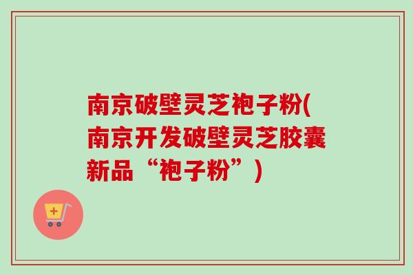 南京破壁灵芝袍子粉(南京开发破壁灵芝胶囊新品“袍子粉”) 南京破壁灵芝袍子粉(南京开发破壁灵芝胶囊新品“袍子粉”)