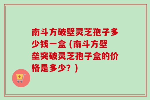 南斗方破壁灵芝孢子多少钱一盒 (南斗方壁垒突破灵芝孢子盒的价格是多少?) 南斗方破壁灵芝孢子多少钱一盒 (南斗方壁垒突破灵芝孢子盒的价格是多少?)