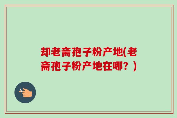 却老斋孢子粉产地(老斋孢子粉产地在哪？)