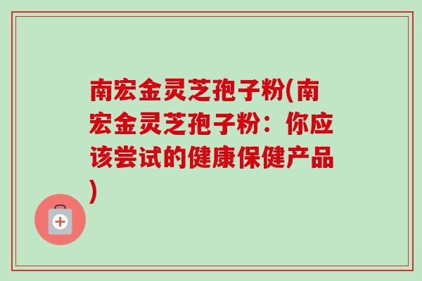 南宏金灵芝孢子粉(南宏金灵芝孢子粉：你应该尝试的健康保健产品)