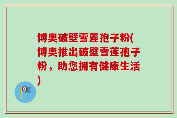 博奥破壁雪莲孢子粉(博奥推出破壁雪莲孢子粉,助您拥有健康生活) 博奥破壁雪莲孢子粉(博奥推出破壁雪莲孢子粉,助您拥有健康生活)
