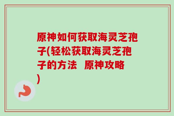 原神如何获取海灵芝孢子(轻松获取海灵芝孢子的方法 原神攻略) 原神如何获取海灵芝孢子(轻松获取海灵芝孢子的方法 原神攻略)
