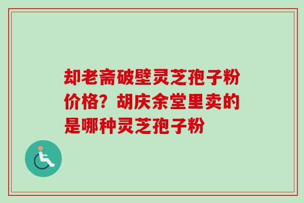 却老斋破壁灵芝孢子粉价格?胡庆余堂里卖的是哪种灵芝孢子粉 却老斋破壁灵芝孢子粉价格?胡庆余堂里卖的是哪种灵芝孢子粉