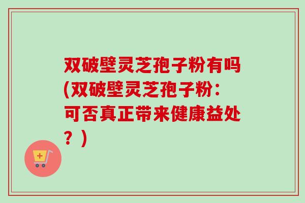 双破壁灵芝孢子粉有吗(双破壁灵芝孢子粉：可否真正带来健康益处？)