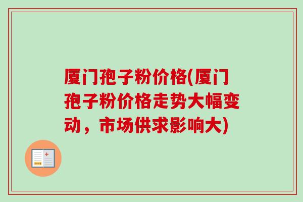 厦门孢子粉价格(厦门孢子粉价格走势大幅变动,市场供求影响大) 厦门孢子粉价格(厦门孢子粉价格走势大幅变动,市场供求影响大)