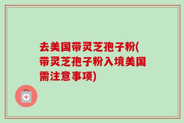 去美国带灵芝孢子粉(带灵芝孢子粉入境美国需注意事项) 去美国带灵芝孢子粉(带灵芝孢子粉入境美国需注意事项)