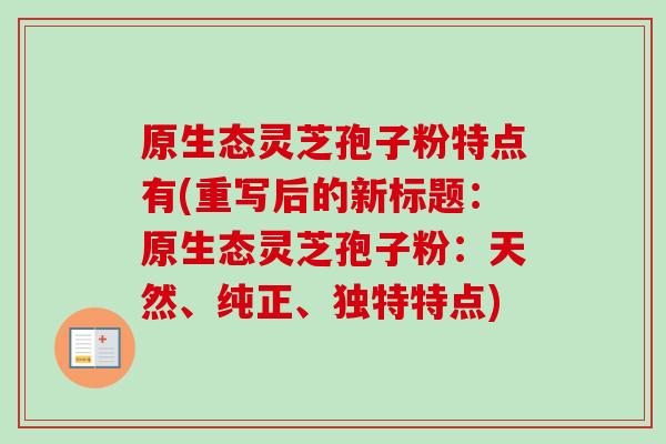 原生态灵芝孢子粉特点有(重写后的新标题：原生态灵芝孢子粉：天然、纯正、独特特点)