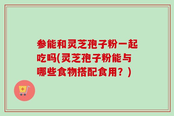 参能和灵芝孢子粉一起吃吗(灵芝孢子粉能与哪些食物搭配食用?) 参能和灵芝孢子粉一起吃吗(灵芝孢子粉能与哪些食物搭配食用?)