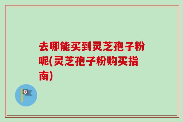 去哪能买到灵芝孢子粉呢(灵芝孢子粉购买指南)