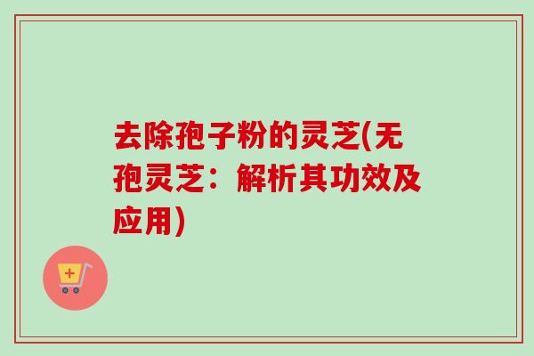 去除孢子粉的灵芝(无孢灵芝:解析其功效及应用) 去除孢子粉的灵芝(无孢灵芝:解析其功效及应用)