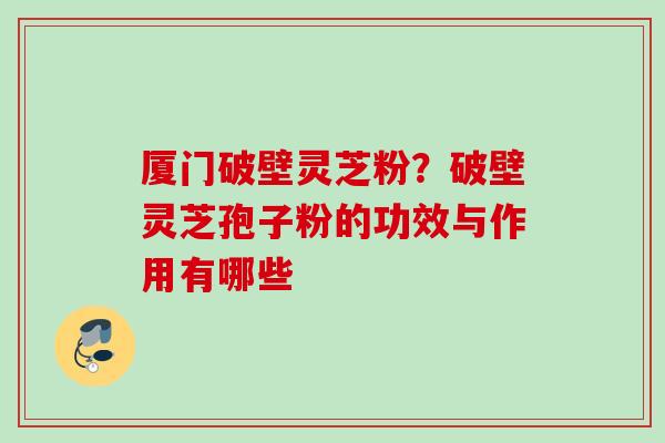 厦门破壁灵芝粉？破壁灵芝孢子粉的功效与作用有哪些