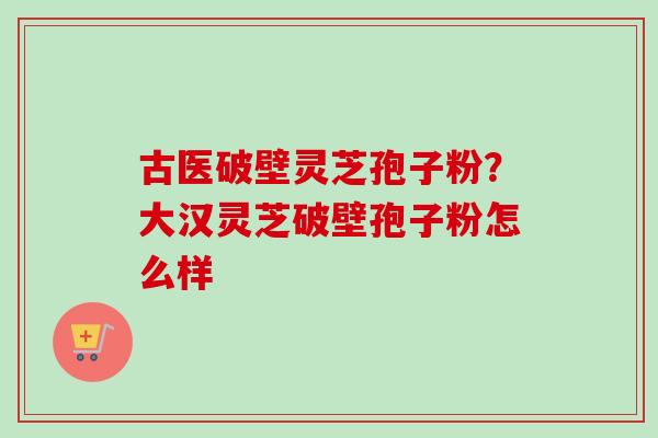 古医破壁灵芝孢子粉？大汉灵芝破壁孢子粉怎么样
