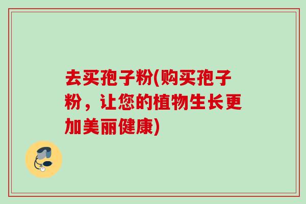 去买孢子粉(购买孢子粉,让您的植物生长更加美丽健康) 去买孢子粉(购买孢子粉,让您的植物生长更加美丽健康)