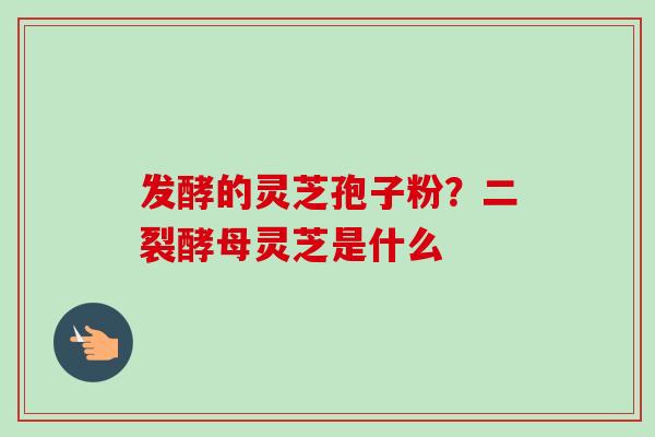 发酵的灵芝孢子粉？二裂酵母灵芝是什么