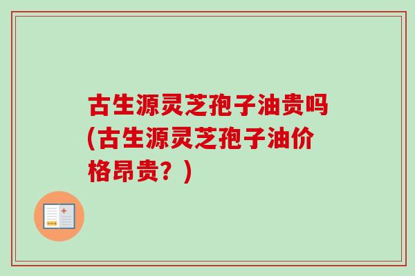 古生源灵芝孢子油贵吗(古生源灵芝孢子油价格昂贵?) 古生源灵芝孢子油贵吗(古生源灵芝孢子油价格昂贵?)