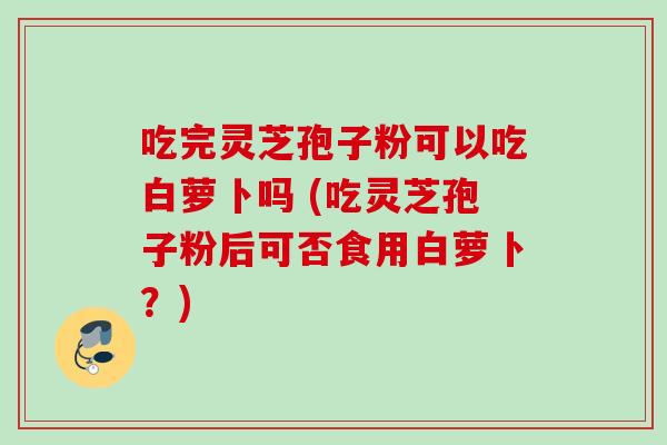 吃完灵芝孢子粉可以吃白萝卜吗 (吃灵芝孢子粉后可否食用白萝卜?) 吃完灵芝孢子粉可以吃白萝卜吗 (吃灵芝孢子粉后可否食用白萝卜?)