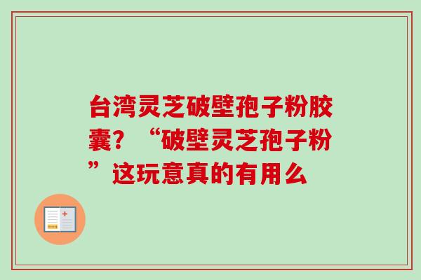 台湾灵芝破壁孢子粉胶囊？“破壁灵芝孢子粉”这玩意真的有用么