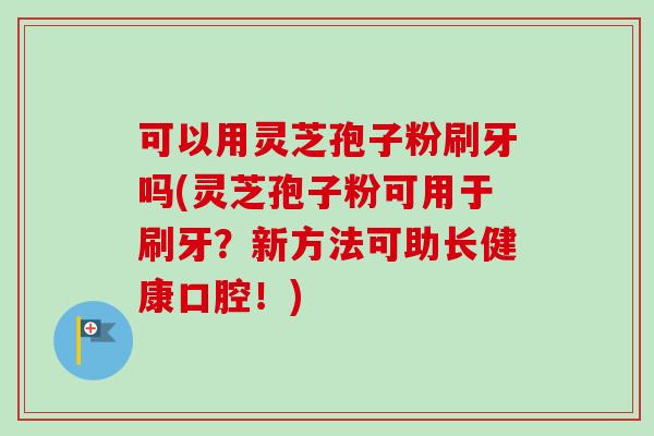 可以用灵芝孢子粉刷牙吗(灵芝孢子粉可用于刷牙?新方法可助长健康口腔!) 可以用灵芝孢子粉刷牙吗(灵芝孢子粉可用于刷牙?新方法可助长健康口腔!)