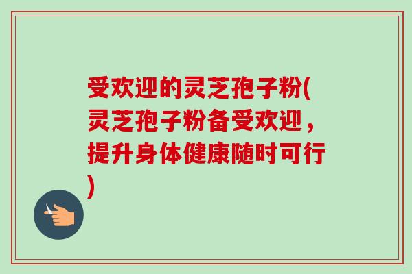受欢迎的灵芝孢子粉(灵芝孢子粉备受欢迎，提升身体健康随时可行)
