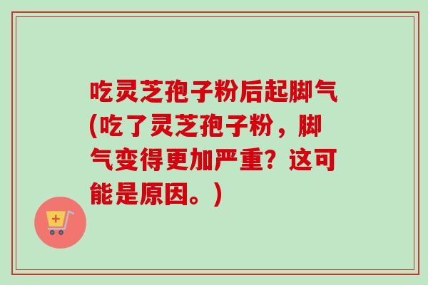 吃灵芝孢子粉后起脚气(吃了灵芝孢子粉,脚气变得更加严重?这可能是原因。) 吃灵芝孢子粉后起脚气(吃了灵芝孢子粉,脚气变得更加严重?这可能是原因。)