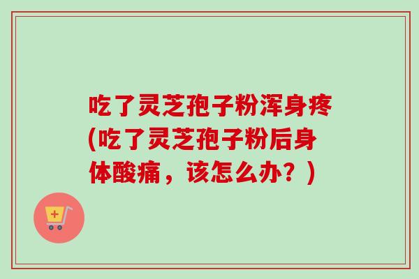 吃了灵芝孢子粉浑身疼(吃了灵芝孢子粉后身体酸痛,该怎么办?) 吃了灵芝孢子粉浑身疼(吃了灵芝孢子粉后身体酸痛,该怎么办?)