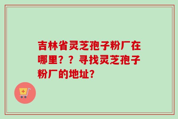吉林省灵芝孢子粉厂在哪里??寻找灵芝孢子粉厂的地址? 吉林省灵芝孢子粉厂在哪里??寻找灵芝孢子粉厂的地址?