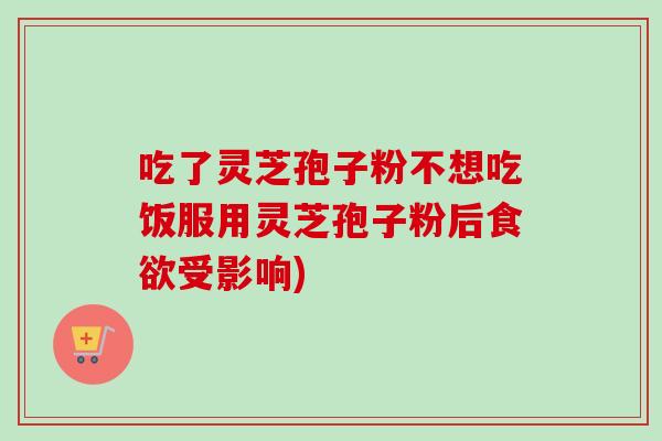 吃了灵芝孢子粉不想吃饭服用灵芝孢子粉后受影响) 吃了灵芝孢子粉不想吃饭服用灵芝孢子粉后受影响)