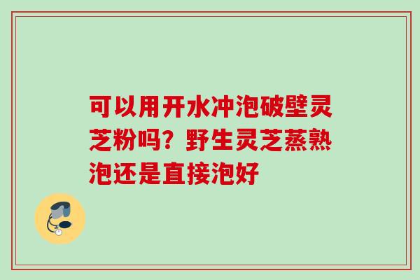 可以用开水冲泡破壁灵芝粉吗?野生灵芝蒸熟泡还是直接泡好 可以用开水冲泡破壁灵芝粉吗?野生灵芝蒸熟泡还是直接泡好