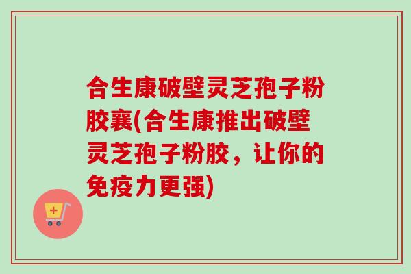 合生康破壁灵芝孢子粉胶襄(合生康推出破壁灵芝孢子粉胶,让你的免疫力更强) 合生康破壁灵芝孢子粉胶襄(合生康推出破壁灵芝孢子粉胶,让你的免疫力更强)