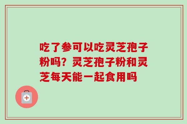 吃了参可以吃灵芝孢子粉吗？灵芝孢子粉和灵芝每天能一起食用吗