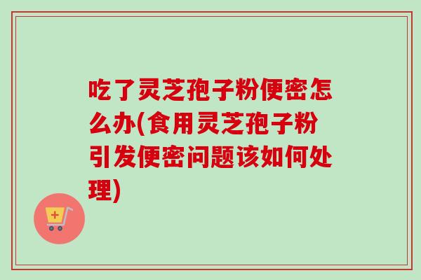 吃了灵芝孢子粉便密怎么办(食用灵芝孢子粉引发便密问题该如何处理) 吃了灵芝孢子粉便密怎么办(食用灵芝孢子粉引发便密问题该如何处理)
