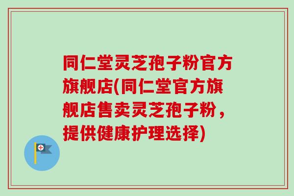 同仁堂灵芝孢子粉官方旗舰店(同仁堂官方旗舰店售卖灵芝孢子粉,提供健康护理选择) 同仁堂灵芝孢子粉官方旗舰店(同仁堂官方旗舰店售卖灵芝孢子粉,提供健康护理选择)
