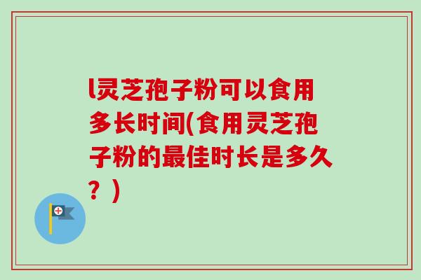 l灵芝孢子粉可以食用多长时间(食用灵芝孢子粉的佳时长是多久?) l灵芝孢子粉可以食用多长时间(食用灵芝孢子粉的佳时长是多久?)