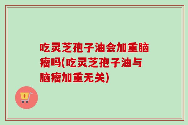 吃灵芝孢子油会加重脑瘤吗(吃灵芝孢子油与脑瘤加重无关)