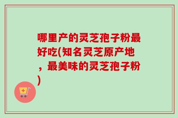 哪里产的灵芝孢子粉好吃(知名灵芝原产地,美味的灵芝孢子粉) 哪里产的灵芝孢子粉好吃(知名灵芝原产地,美味的灵芝孢子粉)