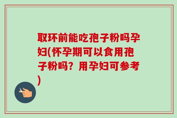 取环前能吃孢子粉吗孕妇(怀孕期可以食用孢子粉吗?用孕妇可参考) 取环前能吃孢子粉吗孕妇(怀孕期可以食用孢子粉吗?用孕妇可参考)